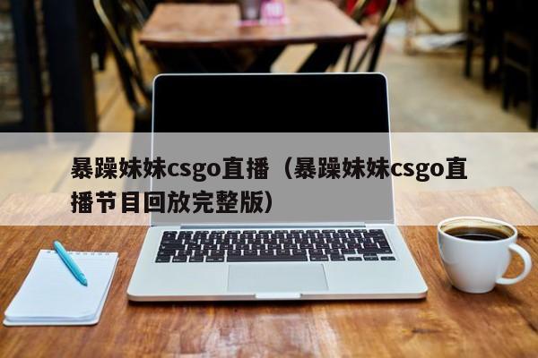 暴躁妹妹csgo直播（暴躁妹妹csgo直播节目回放完整版）