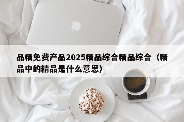 品精免费产品2025精品综合精品综合（精品中的精品是什么意思）